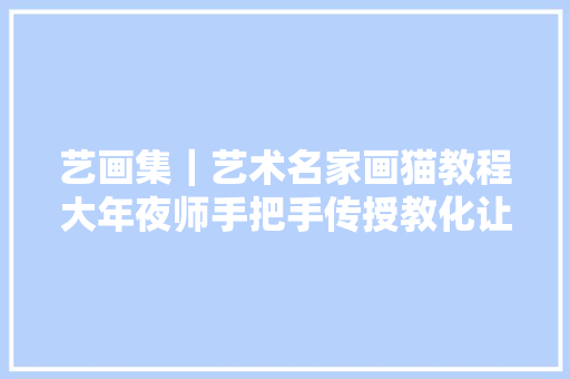 艺画集｜艺术名家画猫教程大年夜师手把手传授教化让你吸猫吸出名堂
