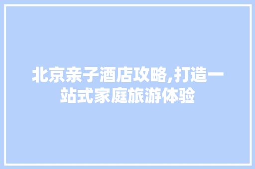 北京亲子酒店攻略,打造一站式家庭旅游体验