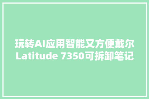 玩转AI应用智能又方便戴尔Latitude 7350可拆卸笔记本