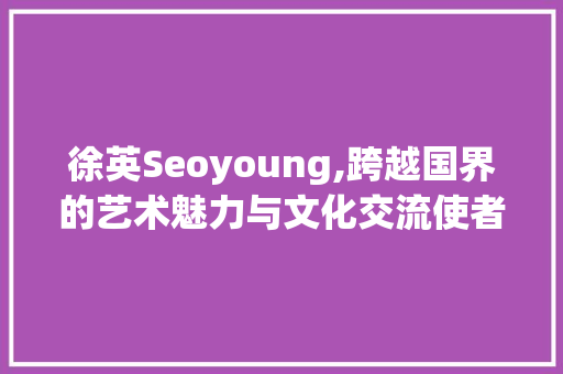 徐英Seoyoung,跨越国界的艺术魅力与文化交流使者