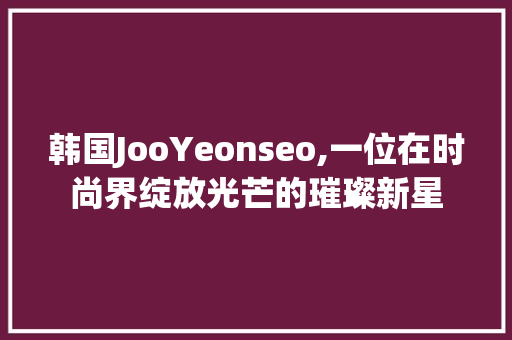 韩国JooYeonseo,一位在时尚界绽放光芒的璀璨新星