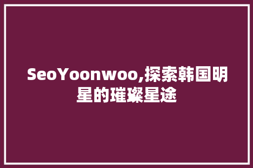 SeoYoonwoo,探索韩国明星的璀璨星途
