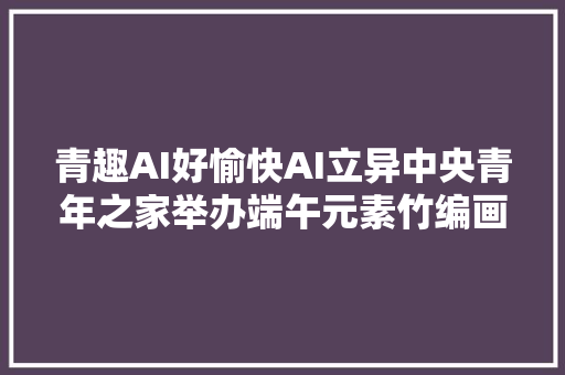 青趣AI好愉快AI立异中央青年之家举办端午元素竹编画手工活动