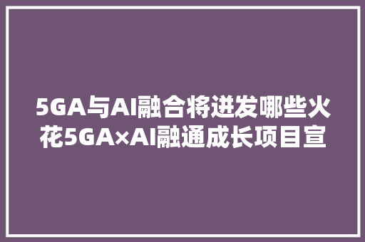 5GA与AI融合将迸发哪些火花5GA×AI融通成长项目宣告