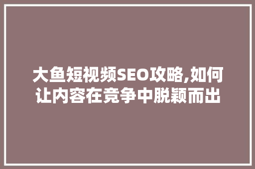 大鱼短视频SEO攻略,如何让内容在竞争中脱颖而出