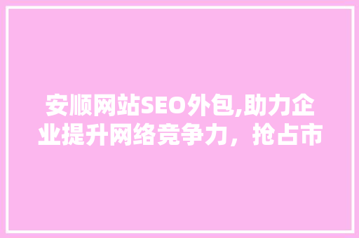 安顺网站SEO外包,助力企业提升网络竞争力，抢占市场份额
