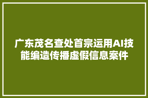 广东茂名查处首宗运用AI技能编造传播虚假信息案件