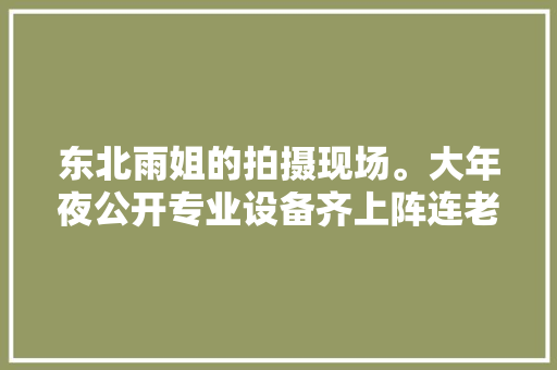 东北雨姐的拍摄现场。大年夜公开专业设备齐上阵连老奶奶都一脸懵