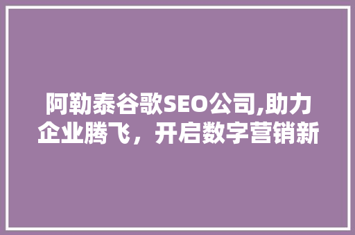 阿勒泰谷歌SEO公司,助力企业腾飞，开启数字营销新篇章