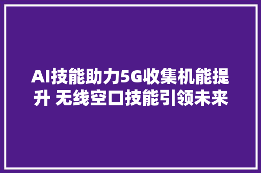 AI技能助力5G收集机能提升 无线空口技能引领未来收集设计变革