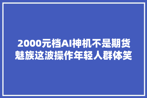 2000元档AI神机不是期货魅族这波操作年轻人群体笑了