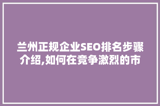 兰州正规企业SEO排名步骤介绍,如何在竞争激烈的市场中脱颖而出