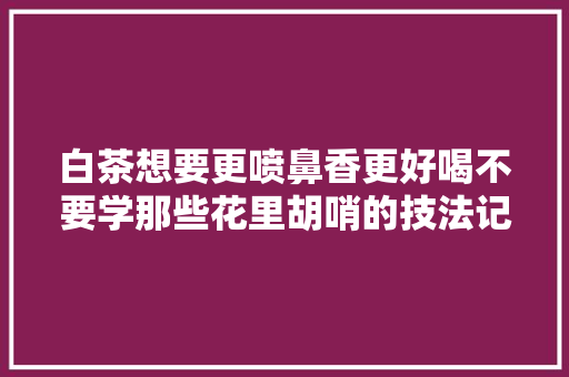 白茶想要更喷鼻香更好喝不要学那些花里胡哨的技法记住4点就够了