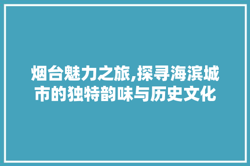 烟台魅力之旅,探寻海滨城市的独特韵味与历史文化