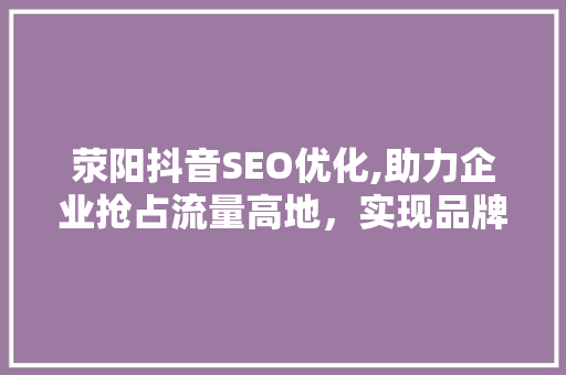 荥阳抖音SEO优化,助力企业抢占流量高地，实现品牌价值最大化
