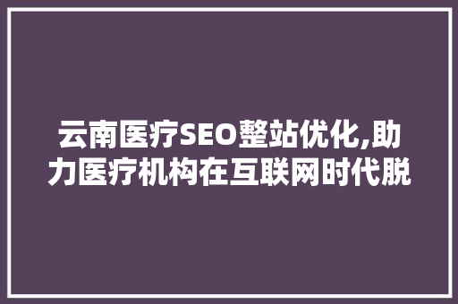云南医疗SEO整站优化,助力医疗机构在互联网时代脱颖而出