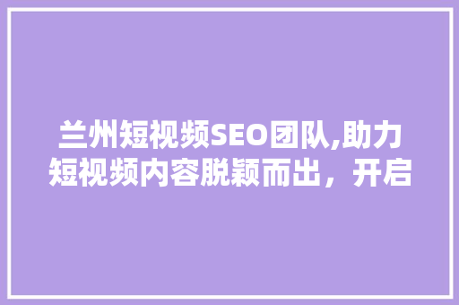 兰州短视频SEO团队,助力短视频内容脱颖而出，开启流量时代新篇章