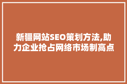 新疆网站SEO策划方法,助力企业抢占网络市场制高点