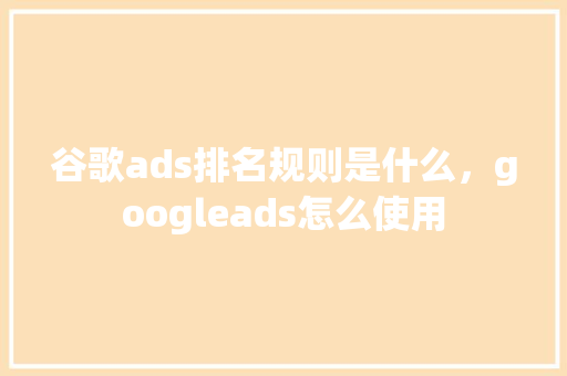 谷歌ads排名规则是什么，googleads怎么使用
