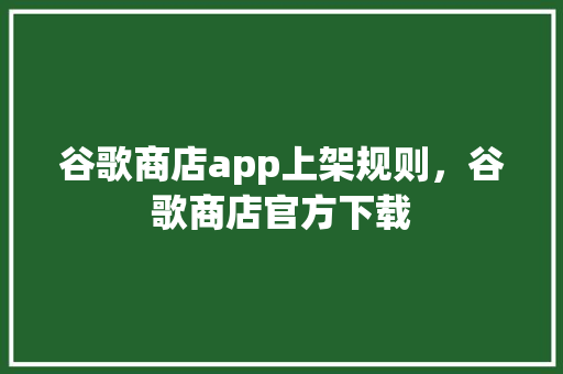 谷歌商店app上架规则，谷歌商店官方下载