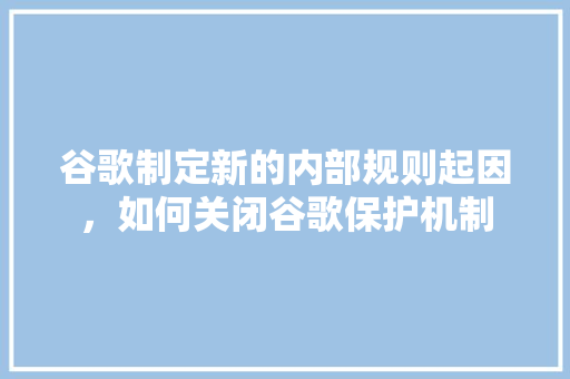 谷歌制定新的内部规则起因，如何关闭谷歌保护机制