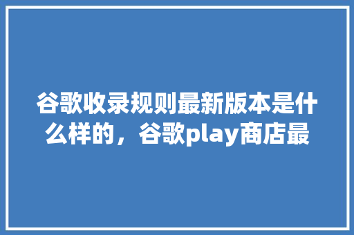 谷歌收录规则最新版本是什么样的，谷歌play商店最新版