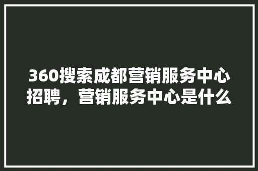 360搜索成都营销服务中心招聘，营销服务中心是什么