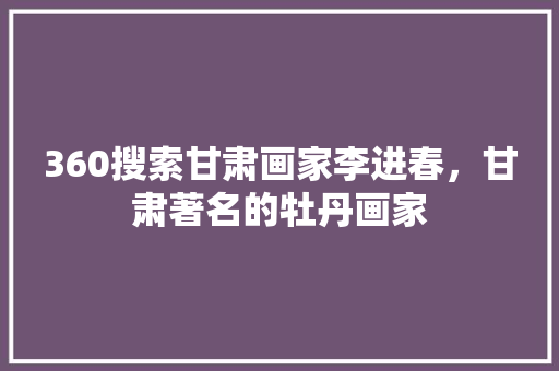 360搜索甘肃画家李进春，甘肃著名的牡丹画家