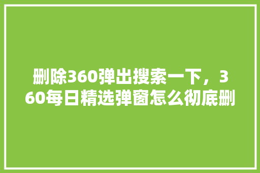 删除360弹出搜索一下，360每日精选弹窗怎么彻底删除