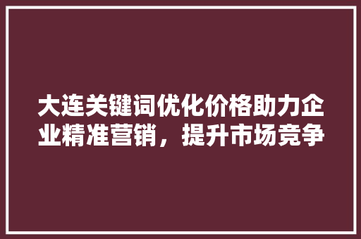 大连关键词优化价格助力企业精准营销，提升市场竞争力