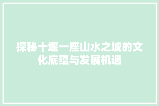 探秘十堰一座山水之城的文化底蕴与发展机遇