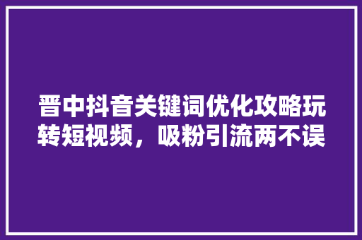 晋中抖音关键词优化攻略玩转短视频，吸粉引流两不误