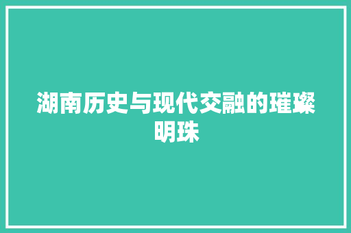 湖南历史与现代交融的璀璨明珠