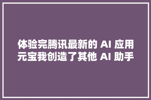 体验完腾讯最新的 AI 应用元宝我创造了其他 AI 助手都没有的一个惊喜功能