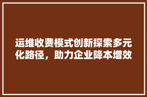 运维收费模式创新探索多元化路径，助力企业降本增效