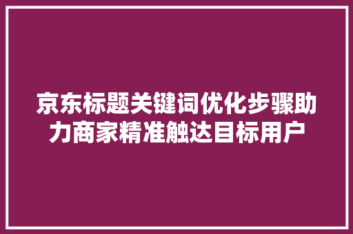 京东标题关键词优化步骤助力商家精准触达目标用户