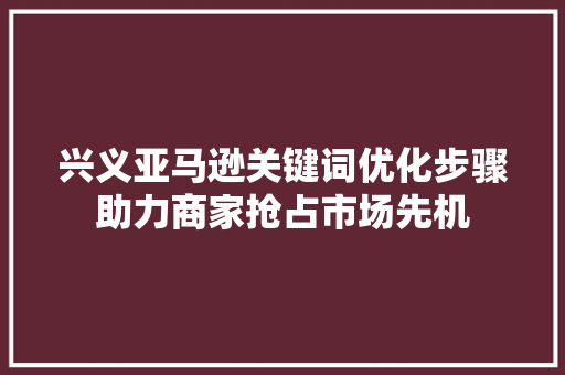 兴义亚马逊关键词优化步骤助力商家抢占市场先机