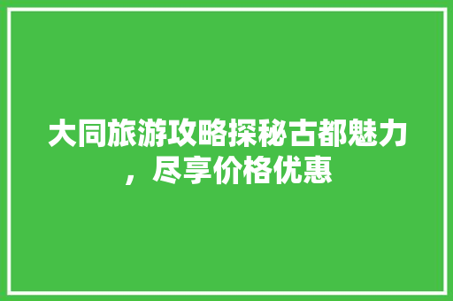 大同旅游攻略探秘古都魅力，尽享价格优惠