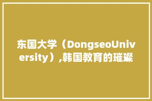 东国大学（DongseoUniversity）,韩国教育的璀璨明珠