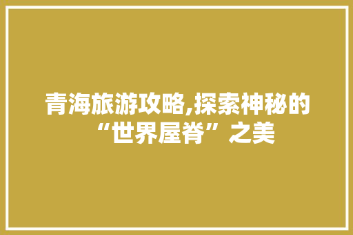 青海旅游攻略,探索神秘的“世界屋脊”之美
