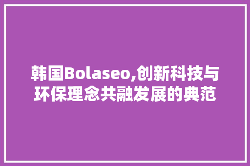 韩国Bolaseo,创新科技与环保理念共融发展的典范