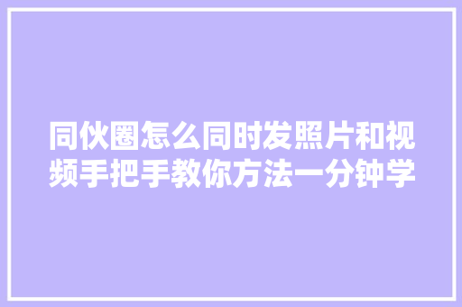 同伙圈怎么同时发照片和视频手把手教你方法一分钟学会