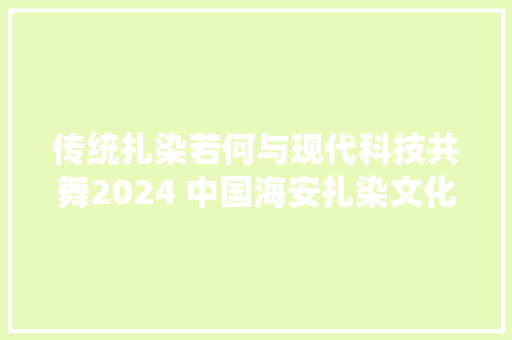 传统扎染若何与现代科技共舞2024 中国海安扎染文化科技日在华艺集团召开 传统扎染若何与现代科技共舞2024 中国海安扎染文化科技日在华艺集团召开