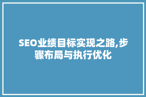SEO业绩目标实现之路,步骤布局与执行优化