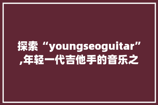 探索“youngseoguitar”,年轻一代吉他手的音乐之路