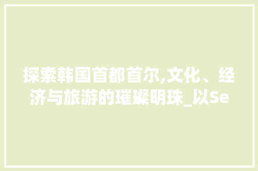探索韩国首都首尔,文化、经济与旅游的璀璨明珠_以Seouimi为例