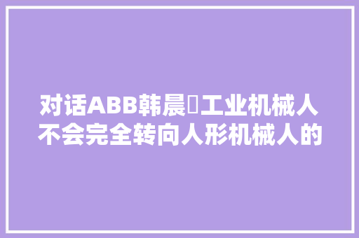 对话ABB韩晨‌工业机械人不会完全转向人形机械人的成长倾向