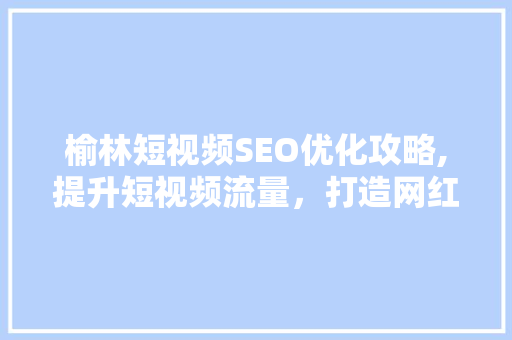 榆林短视频SEO优化攻略,提升短视频流量，打造网红爆款