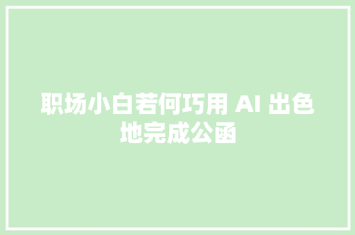 职场小白若何巧用 AI 出色地完成公函