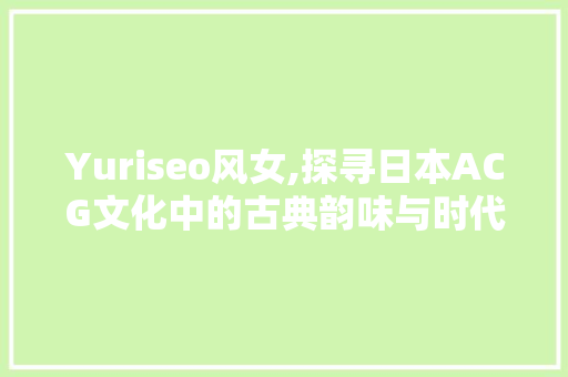 Yuriseo风女,探寻日本ACG文化中的古典韵味与时代精神